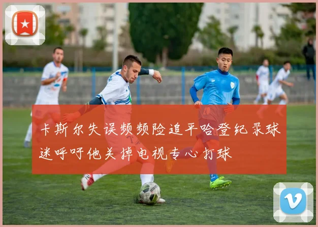 卡斯尔失误频频险追平哈登纪录球迷呼吁他关掉电视专心打球