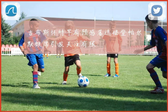 吉布斯怀特早有预感落选福登帕尔默缺席引发关注有限