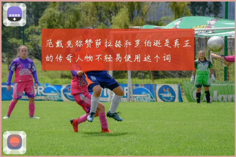 范戴克称赞萨拉赫和罗伯逊是真正的传奇人物不轻易使用这个词