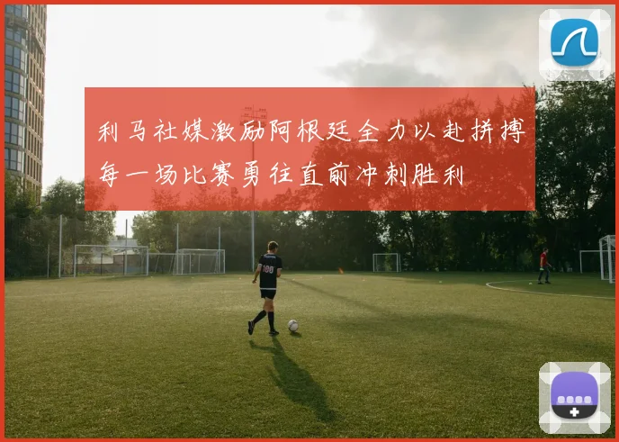 利马社媒激励阿根廷全力以赴拼搏每一场比赛勇往直前冲刺胜利