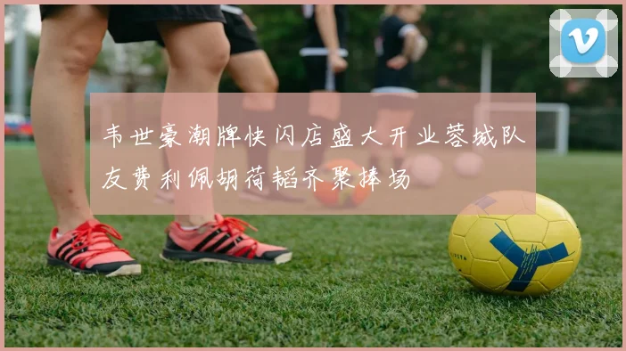 韦世豪潮牌快闪店盛大开业蓉城队友费利佩胡荷韬齐聚捧场