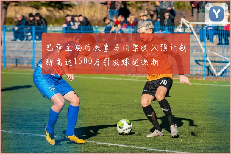 巴萨主场对决皇马门票收入预计创新高达1500万引发球迷热潮